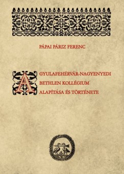 Ppai Priz Ferenc - Rcz Emese   (sszell.) - A gyulafehrvr-nagyenyedi Bethlen kollgium alaptsa s trtnete