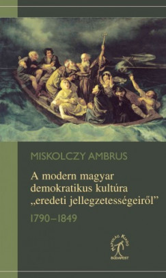Miskolczy Ambrus - A modern magyar demokratikus kultúra „eredeti jellegzetességeirõl”, 1790-1849