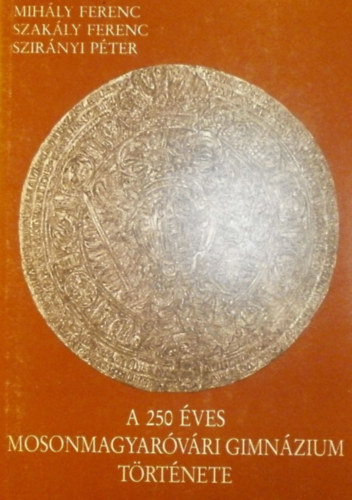 Mihály Ferenc - Szakály Ferenc - Szirányi Péter - A 250 éves Mosonmagyaróvári Gimnázium története (Mosonmagyaróvári Helytörténeti Füzetek VIII.)