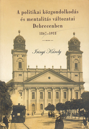 Irinyi Kroly - A politikai kzgondolkods s mentalits vltozatai Debrecenben 1867-1918