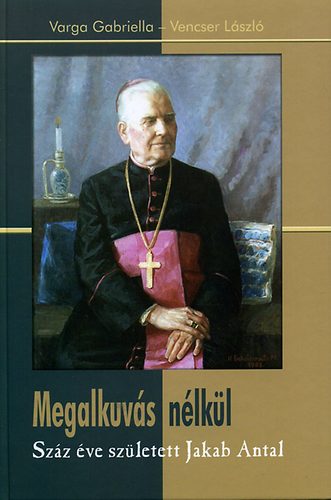 Varga Gabriella; Vencser Lszl - Megalkuvs nlkl - Szz ve szletett Jakab Antal