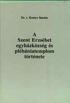 Dr.v. Kostya Sndor - A Szent Erzsbet egyhzkzsg s plbniatemplom trtnete