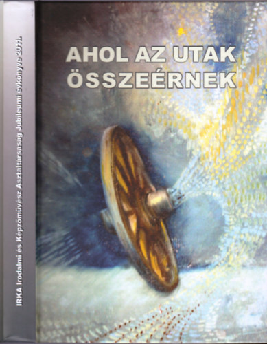 Bal�zs S�ndor  (szerk.) - Ahol az utak �ssze�rnek - Irka Irodalmi �s K�pz�m�v�sz Asztalt�rsas�g Jubileumi �vk�nyve 2011.