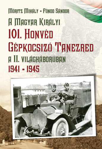 M�ritz Mih�ly F�nod S�ndor - A Magyar Kir�lyi 101. Honv�d G�pkocsiz� Tanezred a II. vil�gh�bor�ban 1941-1945