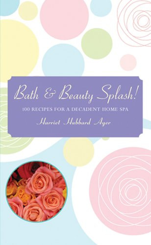 Harriet Hubbard Ayer - Bath & Beauty Splash! - 100 Recipes for a Decadent Home Spa