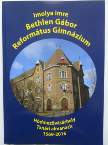 Imolya Imre - H�dmez�v�s�rhelyi Reform�tus Bethlen G�bor Reform�tus Gimn�zium tan�ri almanach 1569-2016