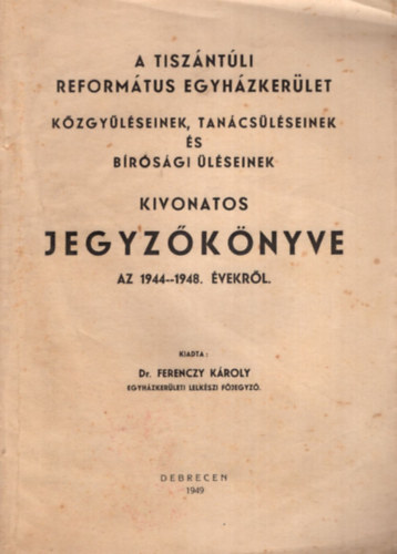 Dr. Ferenczy K�roly - A Tisz�nt�li Reform�tus Egyh�zker�let k�zgy�l�seinek, tan�cs�l�seinek �s b�r�s�gi �l�seinek kivonatos jegyz�k�nyve az 1944-1948. �vekr�l.