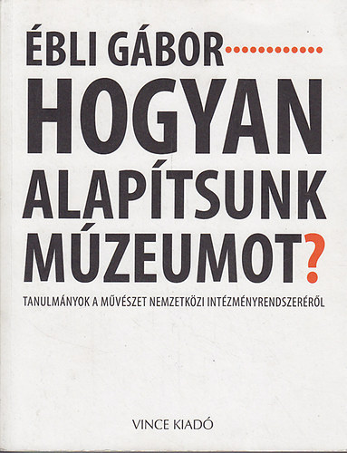Ébli Gábor - Hogyan alapítsunk múzeumot? Tanulmányok a művészet nemzetközi intézményrendszeréről