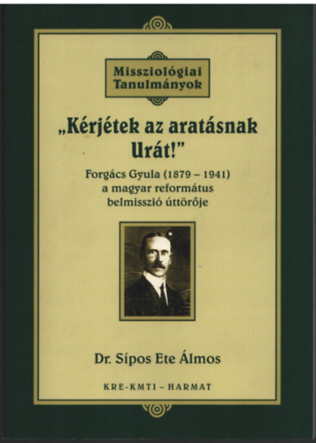 Dr. Sípos Ete Álmos - Kérjétek az aratásnak Urát! - Missziológiai Tanulmányok Forgács Gyula (1879-1941 )
