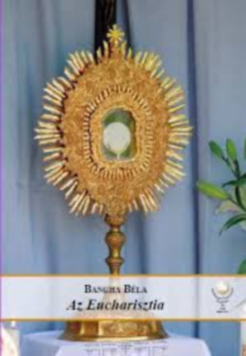 Bangha Bla S. J. - Az eucharisztia (Az oltriszentsg tannak hittani s erklcsi tart.)