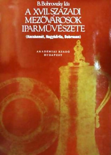 B. Bobrovszky Ida - A XVII. századi mezővárosok iparművészete KECSKEMÉT, NAGYKŐRÖS, DEBRECEN