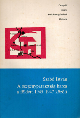 Szab Istvn - A szegnyparasztsg harca a fldrt 1945-1947 kztt - Csongrd megye munksmozgalmnak trtnete