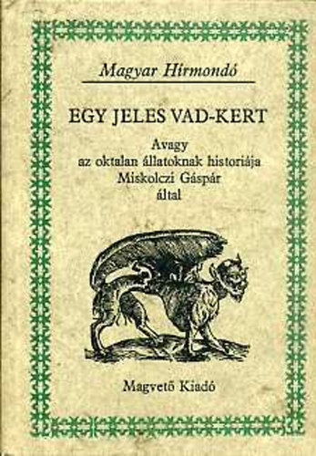 Miskolczi G�sp�r - Egy jeles vad-kert, Avagy az oktalan �llatoknak histori�ja Miskolczi G�sp�r �ltal (ELS� K�NYV: A N�gy l�b� �llatokr�l -  M�SODIK K�NYV:  A Repes� Madarakr�l - HARMADIK K�NYV:  A Halakr�l - NEGYEDIK K�NYV: A Cs�sz�-m�sz� �llato