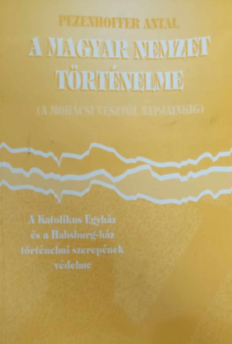 Pezenhoffer Antal - A magyar nemzet t�rt�nelme (A moh�csi v�szt�l napjainkig) A Katolikus Egyh�z �s a Habsburg-h�z t�rt�nelmi szerepe. T�rt�nelmi apologetika I. k�tet