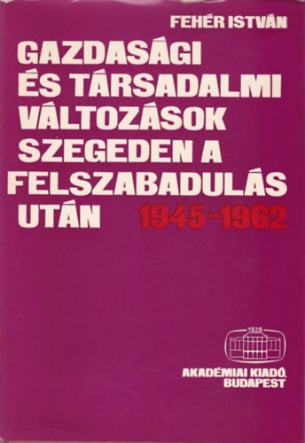 Feh�r Istv�n - Gazdas�gi �s t�rsadalmi v�ltoz�sok Szegeden a felszabadul�s ut�n 1945-1962