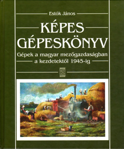 Estók János - Képes gépeskönyv (Gépek a magyar mezőgazdaságban a kezdetektől 1945-ig)