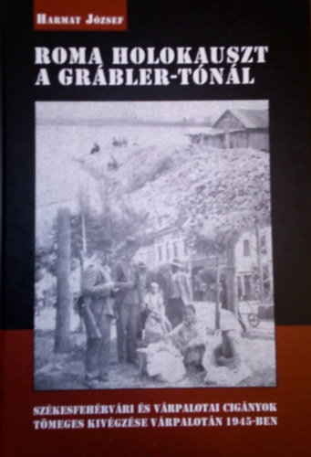 Harmat József - Roma holokauszt a Grábler-tónál - A székesfehérvári és várpalotai cigányok tömeges kivégzése Várpalotán 1945-ben