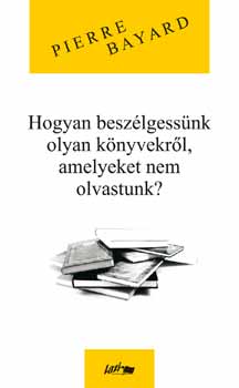 Pierre Bayard - Hogyan beszlgessnk olyan knyvekrl, amelyeket nem olvastunk?