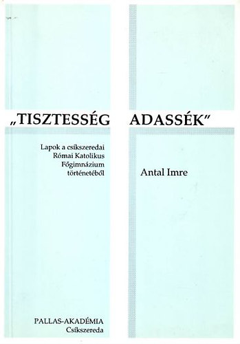 Antal Imre - ,,Tisztesség adassék'' - Lapok a csíkszeredai Római Katolikus Főgimnázium történetéből