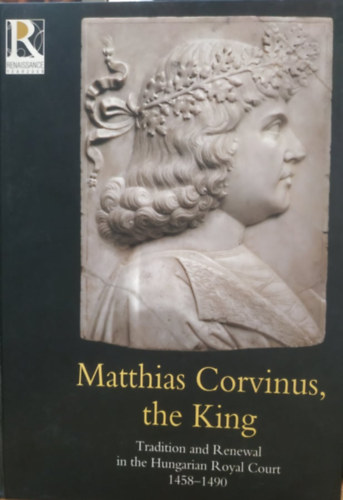 Spekner, Szende, V�gh Farbaky - Matthias Corvinus, the King: Tradition and Renewal in the Hungarian Royal Court 1458-1490 - Exhibition catalogue
