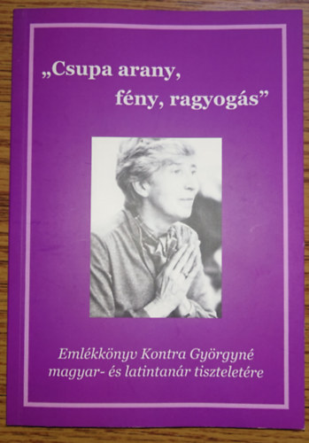 "Csupa arany, f�ny, ragyog�s" - Eml�kk�nyv Kontra Gy�rgyn� magyar- �s latintan�r tisztelet�re