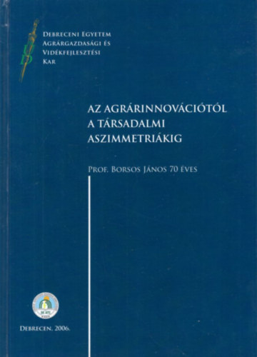 Borsos J�nos J�vor Andr�s - Az agr�rinnov�ci�t�l a t�rsadalmi aszimmetri�kig - Debreceni Egyetem Agr�rgazdas�gi �s Vid�kfejleszt�si Kar 2006 ( Prof. Borsos J�nos 70 �ves )