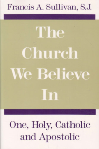 Francis A. Sullivan - The Church We Believe in: One, Holy, Catholic and Apostolic