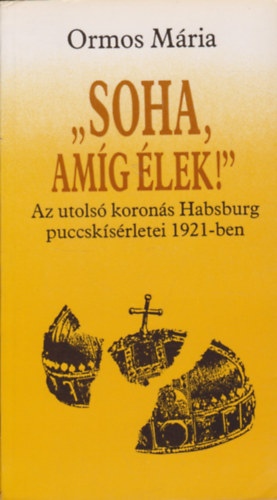 Ormos Mria - 'Soha, amg lek!' - Az utols korons Habsburg puccsksrletei 1921-ben