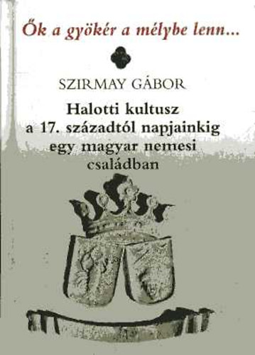 Szirmay Gábor - Ők a gyökér a mélybe lenn... - Halotti kultusz a 17. századtól napjainkig egy magyar nemesi családban