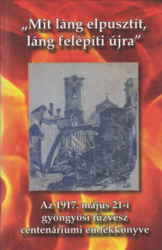 "Mit láng elpusztít, láng felépíti újra" Az 1917. május 21-i gyöngyösi tűzvész centenáriumi emlékkönyve