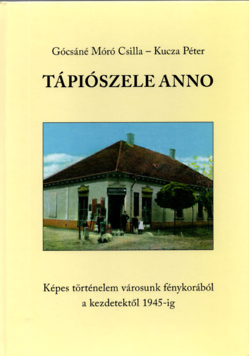 Kucza Pter Gcsn Mr Csilla - Tpiszele Anno ( Kpes trtnelem vrosunk fnykorbl a kezdetektl 1945-ig )