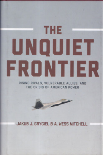 A. Wess Mitchell Jakub J. Grygiel - The unquiet frontier - Rising Rivals, Vulnerable Allies and the Crisis of American Power