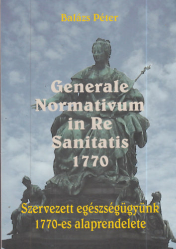 Bal�zs P�ter - Generale Normativum in Re Sanitatis 1770 - Szervezett eg�szs�g�gy�nk 1770-es alaprendelete
