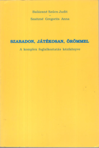 Balázsné Szűcs Judit; Szaitzné Gregorits Anna - Szabadon, játékosan, örömmel - A komplex foglalkoztatás kézikönyve