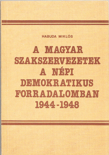 Habuda Mikls - A magyar szakszervezetek a npi demokratikus forradalomban 1944-1948