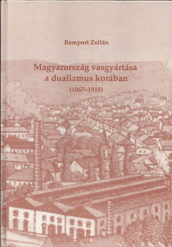 Remport Zoltán - Magyarország vasgyártása a dualizmus korában (1867-1918)