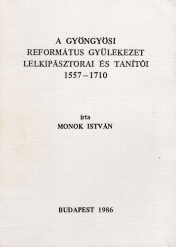 Monok Istvn - A Gyngysi Reformtus Gyleteket lelkipsztorai s tanti 1557-1710