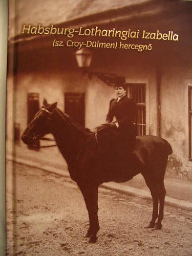 Kovácsné Schulteisz Margit (felelős szerk.) - Habsburg-Lotharingiai Izabella (sz.Croy-Dülmen) hercegnő