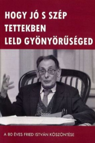 Tóth Ákos Kelemen Zoltán - Hogy jó s szép tettekben leld gyönyörűséged - A 80 éves Fried István köszöntése
