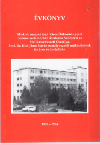 Dr. Sz�cs G�za - �vk�nyv  Miskolc megyei jog� V�ros �nkorm�nyzata Semmelweis K�rh�z �ltal�nos Seb�szeti �s Mellkasseb�szeti Oszt�lya, Prof. Dr. Kiss J�nos Istv�n oszt�lyvezet�i m�k�d�s�nek t�z �ves �vfordul�j�n 1985-1994