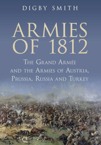 Digby Smith - Armies of 1812: The Grand Armee and the Armies of Austria, Prussia, Russia and Turkey (A Grand Armee �s Ausztria, Poroszorsz�g, Oroszorsz�g �s T�r�korsz�g hadseregei)