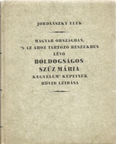 Jordnszky Elek - Magyar Orszgban, 's az ahoz tartoz Rszekben lv bldogsgos Szz Mria kegyelem' Kpeinek rvid leirsa