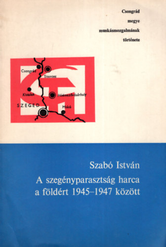 Szab� Istv�n - A szeg�nyparaszts�g harca a f�ld�rt 1945-1947 k�z�tt - Csongr�d megye munk�smozgalm�nak t�rt�nete