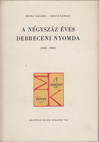 Benda K�lm�n-Irinyi K�roly - A n�gysz�z �ves Debreceni Nyomda (1561-1961)
