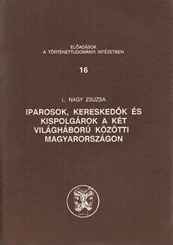 L. Nagy Zsuzsa - Iparosok, kereskedők és kispolgárok a két világháború közötti Magyarországon (Előadások a Történettudományi Intézetben 16.)