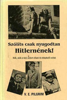 V.E. Pilgrim - Szlts csak nyugodtan Hitlernnek! - Nk, akik a nci uralom dszei..