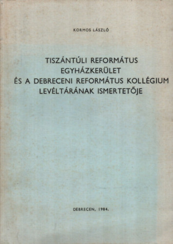Kormos L�szl� - Tisz�nt�li Reform�tus egyh�zker�let �s a Debreceni Reform�tus koll�gium lev�lt�r�nak ismertet�je