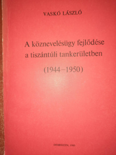 Vask Lszl - A kznevelsgy fejldse a tiszntli tankerletben ( 1944-1950 )- dediklt