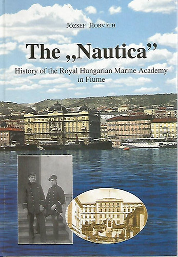 Horváth József - The "Nautica" History of the Royal Hungarian Marine Academy in Fiume - A fiumei Magyar Királyi Tengerészgyalogsági Akadémia "Nautica" története